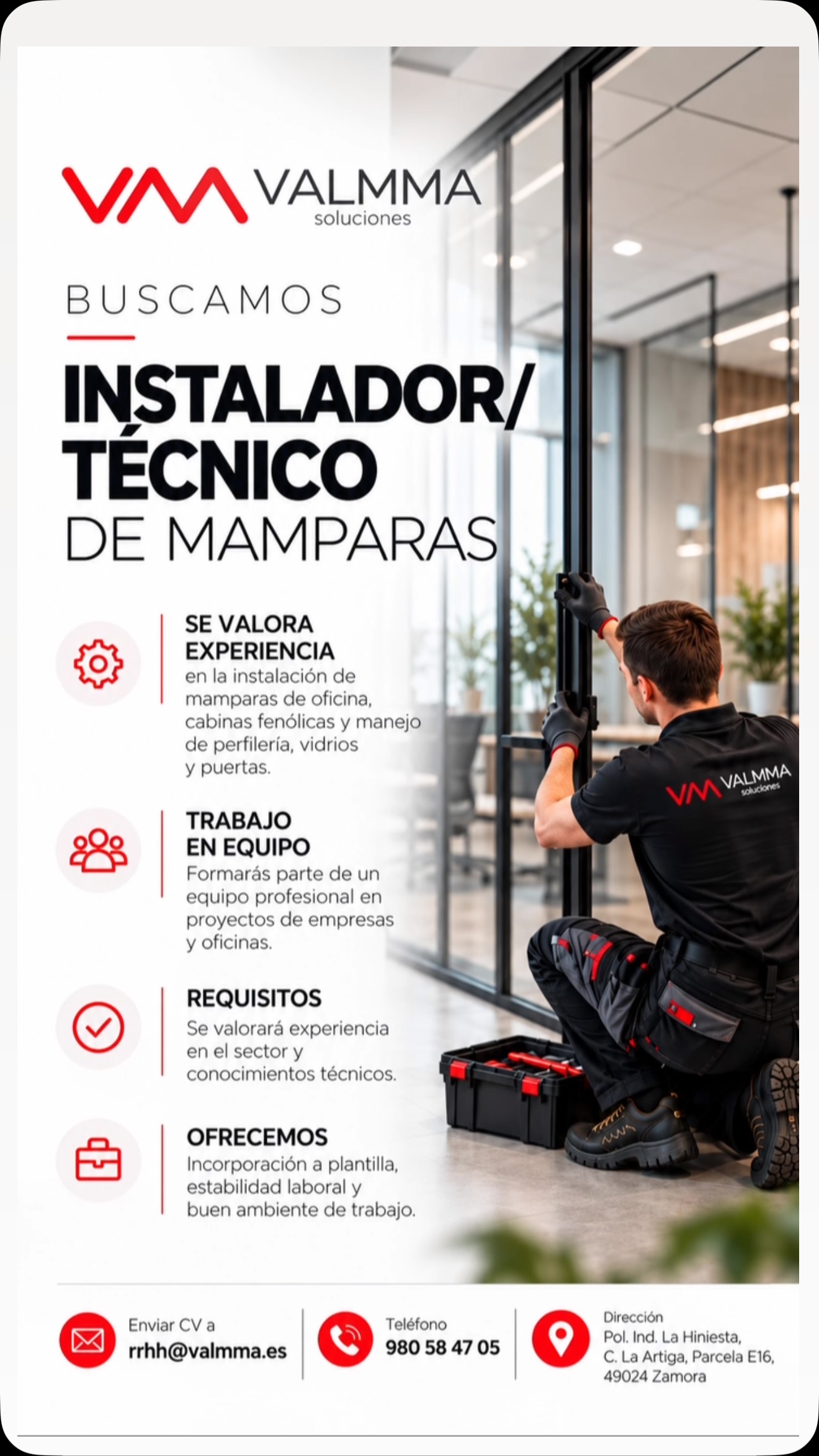 Y aquí:
🔴 ¡BUSCAMOS INSTALADOR/TÉCNICO DE MAMPARAS EN ZAMORA!
En VALMMA Soluciones queremos incorporar a nuestro equipo un/a profesional para la instalación de mamparas de oficina y cabinas fenólicas.
🔧 ¿QUÉ BUSCAMOS?
▪️ Experiencia en instalación de mamparas divisorias de oficina y cabinas fenólicas.
▪️ Conocimientos en instalación de perfilería, colocación de vidrios y ajuste de puertas.
▪️ Habilidad en el manejo de herramientas y sistemas de instalación.
▪️ Precisión, responsabilidad y atención al detalle.
▪️ Valoramos tanto profesionales con experiencia como ayudantes con conocimientos del sector.
✅ ¿QUÉ OFRECEMOS?
✔️ Incorporación a plantilla.
✔️ Estabilidad laboral.
✔️ Participación en proyectos de acondicionamiento de espacios profesionales.
✔️ Un entorno de trabajo dinámico y profesional.
📍 Ubicación: Zamora
Pol. Ind. La Hiniesta, C. La Artiga, Parcela E16, 49024 Zamora.
📩 Envía tu currículum: rrhh@valmma.es
📞 Teléfono: 980 58 47 05
¿Tienes experiencia en instalación de mamparas y quieres formar parte de VALMMA? ¡Queremos conocerte!
🔄 Si conoces a alguien que pueda encajar en este puesto, ¡comparte esta publicación!
#VALMMA #ValmmaSoluciones #EmpleoZamora #OfertaDeEmpleo #TrabajoZamora InstaladorDeMamparas TecnicoDeMamparas MamparasDeOficina CabinasFenolicas EmpleoCastillayLeon